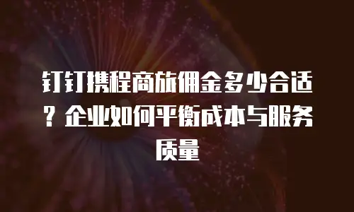 钉钉携程商旅佣金多少合适？企业如何平衡成本与服务质量