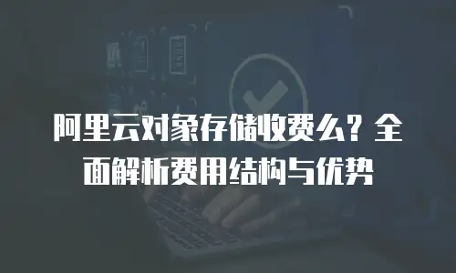 阿里云对象存储收费么？全面解析费用结构与优势