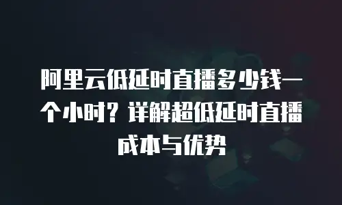 阿里云低延时直播多少钱一个小时？详解超低延时直播成本与优势