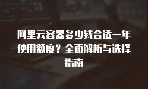 阿里云容器多少钱合适一年使用额度？全面解析与选择指南