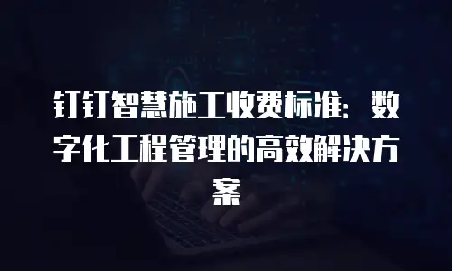 钉钉智慧施工收费标准：数字化工程管理的高效解决方案