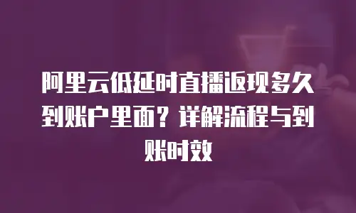 阿里云低延时直播返现多久到账户里面？详解流程与到账时效