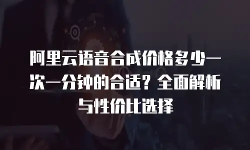 阿里云语音合成价格多少一次一分钟的合适？全面解析与性价比选择