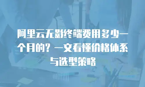 阿里云无影终端费用多少一个月的？一文看懂价格体系与选型策略