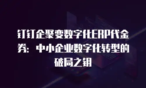 钉钉企聚变数字化ERP代金券：中小企业数字化转型的破局之钥