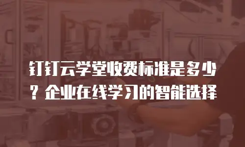 钉钉云学堂收费标准是多少？企业在线学习的智能选择