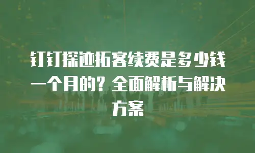 钉钉探迹拓客续费是多少钱一个月的？全面解析与解决方案