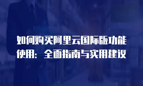 如何购买阿里云国际版功能使用：全面指南与实用建议