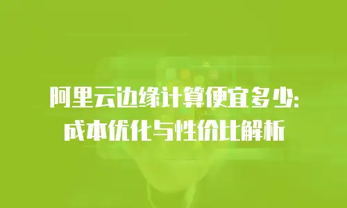 阿里云边缘计算便宜多少：成本优化与性价比解析