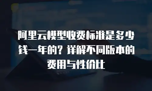 阿里云模型收费标准是多少钱一年的？详解不同版本的费用与性价比