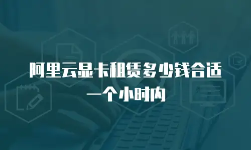 阿里云显卡租赁多少钱合适一个小时内