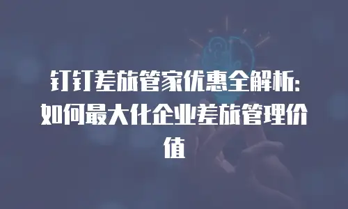 钉钉差旅管家优惠全解析：如何最大化企业差旅管理价值