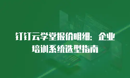 钉钉云学堂报价明细：企业培训系统选型指南
