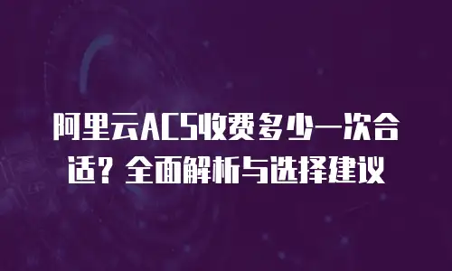 阿里云ACS收费多少一次合适？全面解析与选择建议