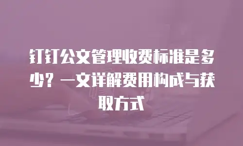 钉钉公文管理收费标准是多少？一文详解费用构成与获取方式
