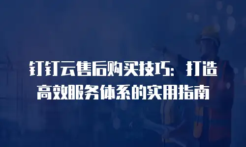 钉钉云售后购买技巧：打造高效服务体系的实用指南