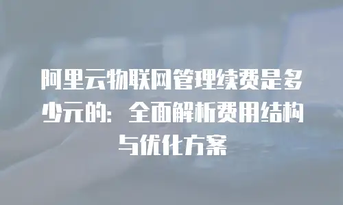 阿里云物联网管理续费是多少元的：全面解析费用结构与优化方案