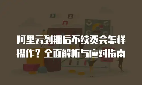 阿里云到期后不续费会怎样操作？全面解析与应对指南