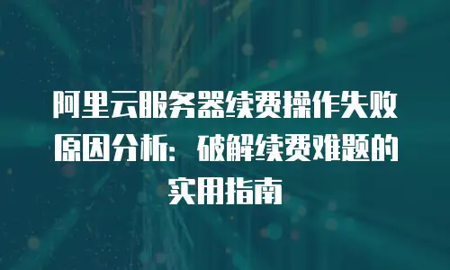 阿里云服务器续费操作失败原因分析：破解续费难题的实用指南
