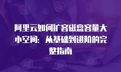 阿里云如何扩容磁盘容量大小空间：从基础到进阶的完整指南