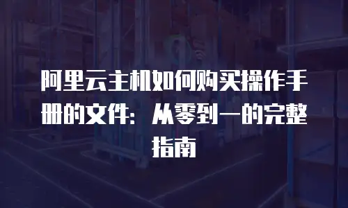 阿里云主机如何购买操作手册的文件：从零到一的完整指南