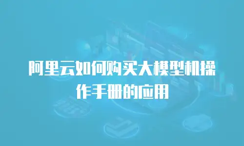 阿里云如何购买大模型机操作手册的应用