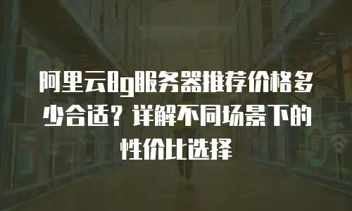 阿里云8g服务器推荐价格多少合适？详解不同场景下的性价比选择