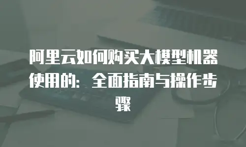 阿里云如何购买大模型机器使用的：全面指南与操作步骤
