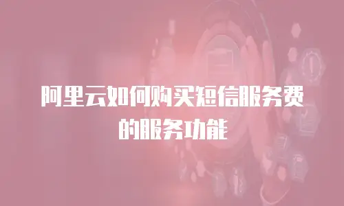 阿里云如何购买短信服务费的服务功能