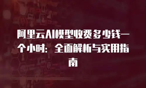 阿里云AI模型收费多少钱一个小时：全面解析与实用指南