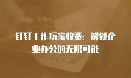 钉钉工作玩家收费：解锁企业办公的无限可能