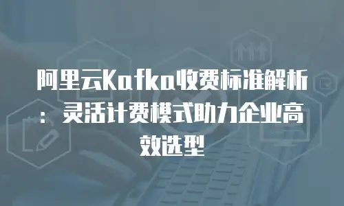 阿里云Kafka收费标准解析：灵活计费模式助力企业高效选型