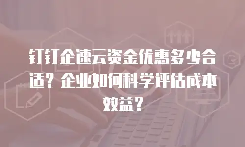 钉钉企速云资金优惠多少合适？企业如何科学评估成本效益？