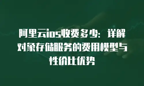 阿里云ios收费多少：详解对象存储服务的费用模型与性价比优势