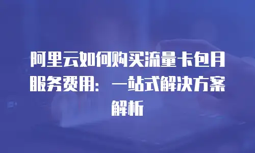 阿里云如何购买流量卡包月服务费用：一站式解决方案解析
