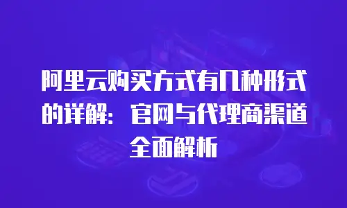 阿里云购买方式有几种形式的详解：官网与代理商渠道全面解析