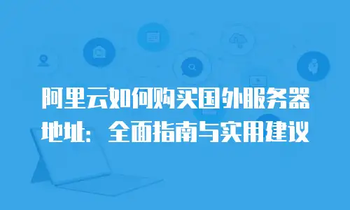 阿里云如何购买国外服务器地址：全面指南与实用建议