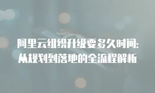 阿里云组织升级要多久时间：从规划到落地的全流程解析