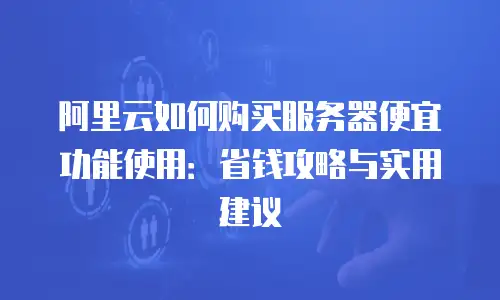 阿里云如何购买服务器便宜功能使用：省钱攻略与实用建议