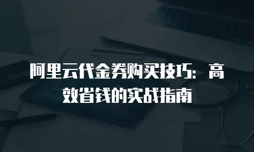 阿里云代金券购买技巧：高效省钱的实战指南