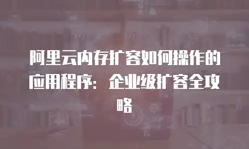 阿里云内存扩容如何操作的应用程序：企业级扩容全攻略