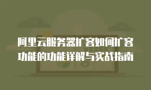 阿里云服务器扩容如何扩容功能的功能详解与实战指南