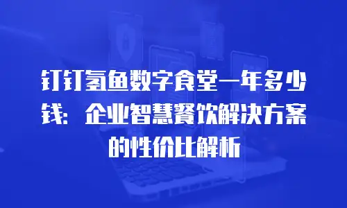 钉钉氢鱼数字食堂一年多少钱：企业智慧餐饮解决方案的性价比解析