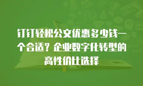 钉钉轻松公文优惠多少钱一个合适？企业数字化转型的高性价比选择