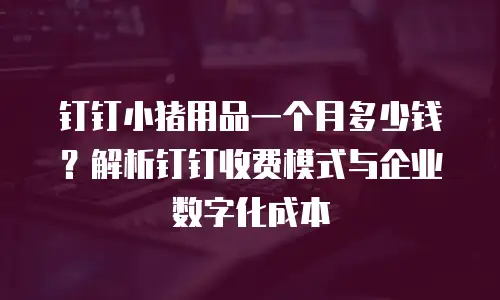 钉钉小猪用品一个月多少钱？解析钉钉收费模式与企业数字化成本