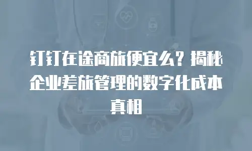 钉钉在途商旅便宜么？揭秘企业差旅管理的数字化成本真相