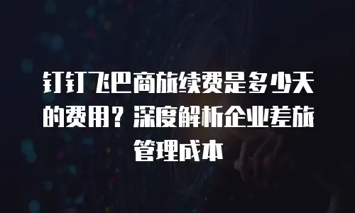 钉钉飞巴商旅续费是多少天的费用？深度解析企业差旅管理成本