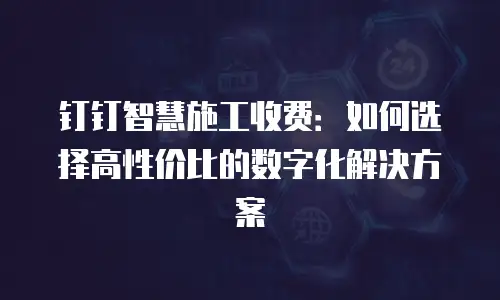 钉钉智慧施工收费：如何选择高性价比的数字化解决方案