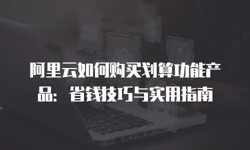 阿里云如何购买划算功能产品：省钱技巧与实用指南