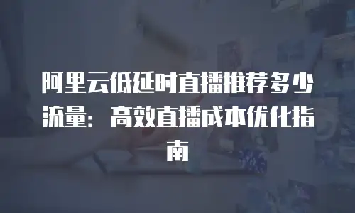 阿里云低延时直播推荐多少流量：高效直播成本优化指南